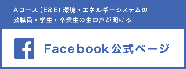 Aコース（E&E）環境・エネルギーシステムの教職員・学生・卒業生の生の声が聞ける Facebook公式ページ